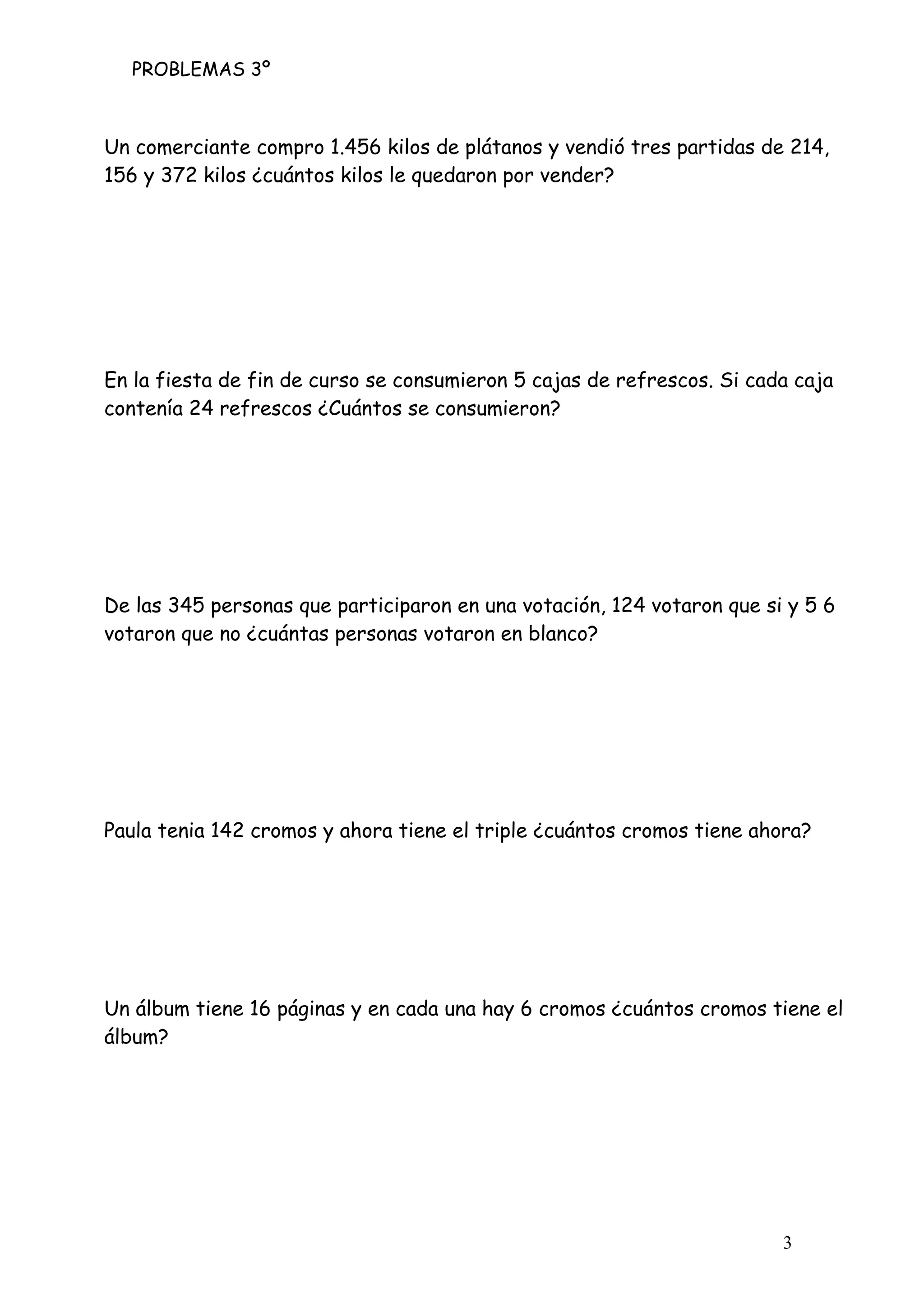 PROBLEMAS 3º
3
Un comerciante compro 1.456 kilos de plátanos y vendió tres partidas de 214,
156 y 372 kilos ¿cuántos kilos le quedaron por vender?
En la fiesta de fin de curso se consumieron 5 cajas de refrescos. Si cada caja
contenía 24 refrescos ¿Cuántos se consumieron?
De las 345 personas que participaron en una votación, 124 votaron que si y 5 6
votaron que no ¿cuántas personas votaron en blanco?
Paula tenia 142 cromos y ahora tiene el triple ¿cuántos cromos tiene ahora?
Un álbum tiene 16 páginas y en cada una hay 6 cromos ¿cuántos cromos tiene el
álbum?
 