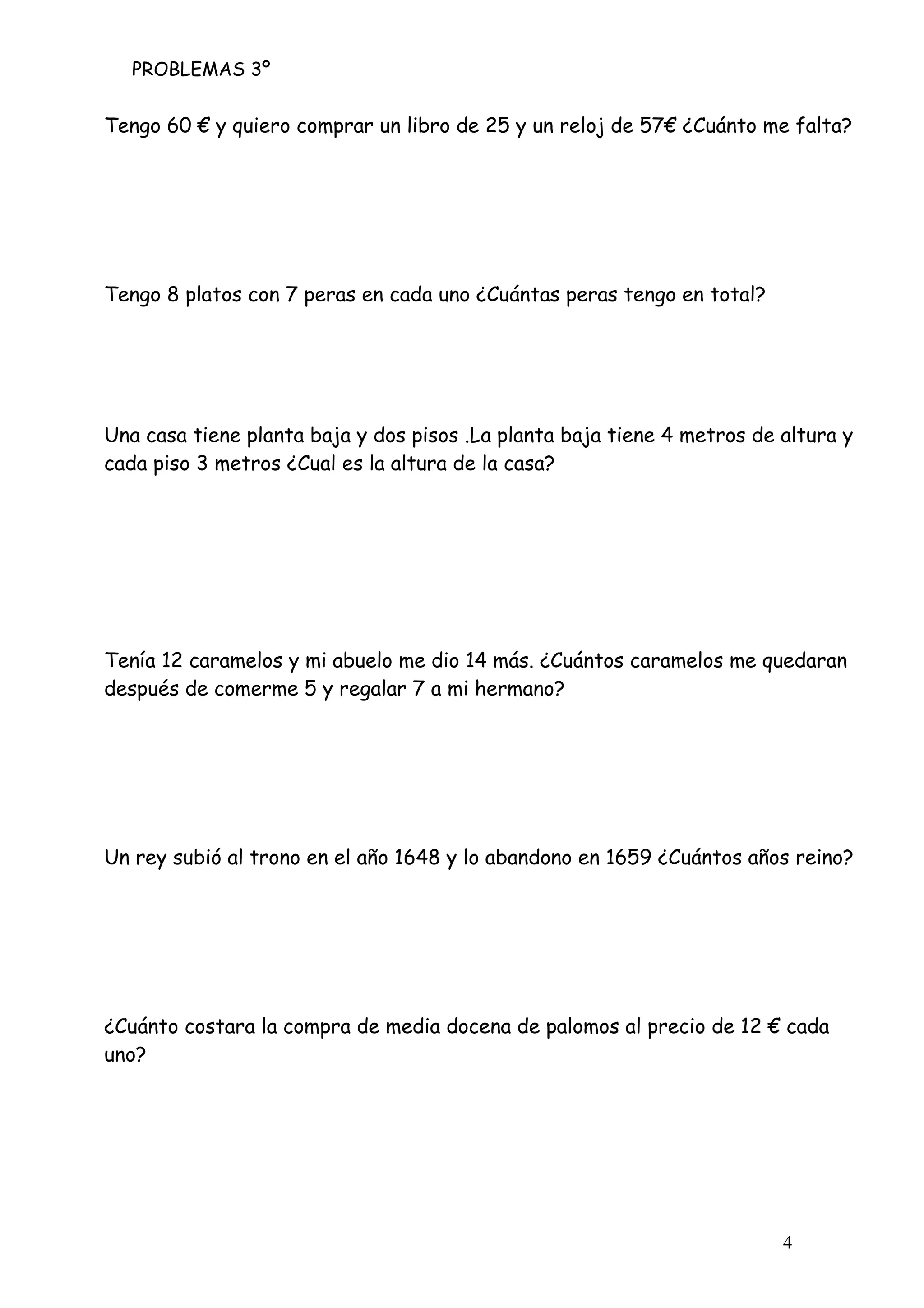 PROBLEMAS 3º
4
Tengo 60 € y quiero comprar un libro de 25 y un reloj de 57€ ¿Cuánto me falta?
Tengo 8 platos con 7 peras en cada uno ¿Cuántas peras tengo en total?
Una casa tiene planta baja y dos pisos .La planta baja tiene 4 metros de altura y
cada piso 3 metros ¿Cual es la altura de la casa?
Tenía 12 caramelos y mi abuelo me dio 14 más. ¿Cuántos caramelos me quedaran
después de comerme 5 y regalar 7 a mi hermano?
Un rey subió al trono en el año 1648 y lo abandono en 1659 ¿Cuántos años reino?
¿Cuánto costara la compra de media docena de palomos al precio de 12 € cada
uno?
 