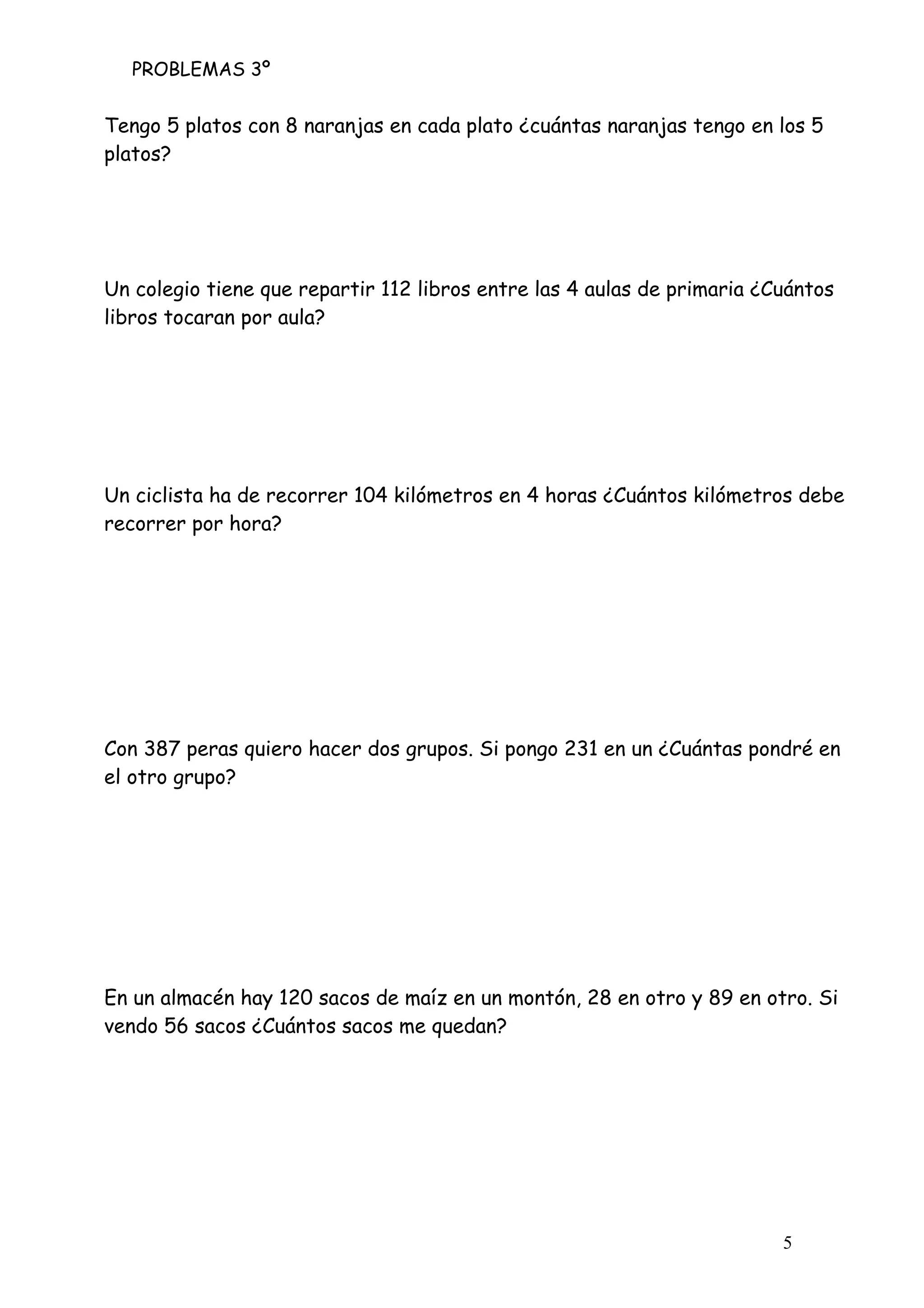 PROBLEMAS 3º
5
Tengo 5 platos con 8 naranjas en cada plato ¿cuántas naranjas tengo en los 5
platos?
Un colegio tiene que repartir 112 libros entre las 4 aulas de primaria ¿Cuántos
libros tocaran por aula?
Un ciclista ha de recorrer 104 kilómetros en 4 horas ¿Cuántos kilómetros debe
recorrer por hora?
Con 387 peras quiero hacer dos grupos. Si pongo 231 en un ¿Cuántas pondré en
el otro grupo?
En un almacén hay 120 sacos de maíz en un montón, 28 en otro y 89 en otro. Si
vendo 56 sacos ¿Cuántos sacos me quedan?
 