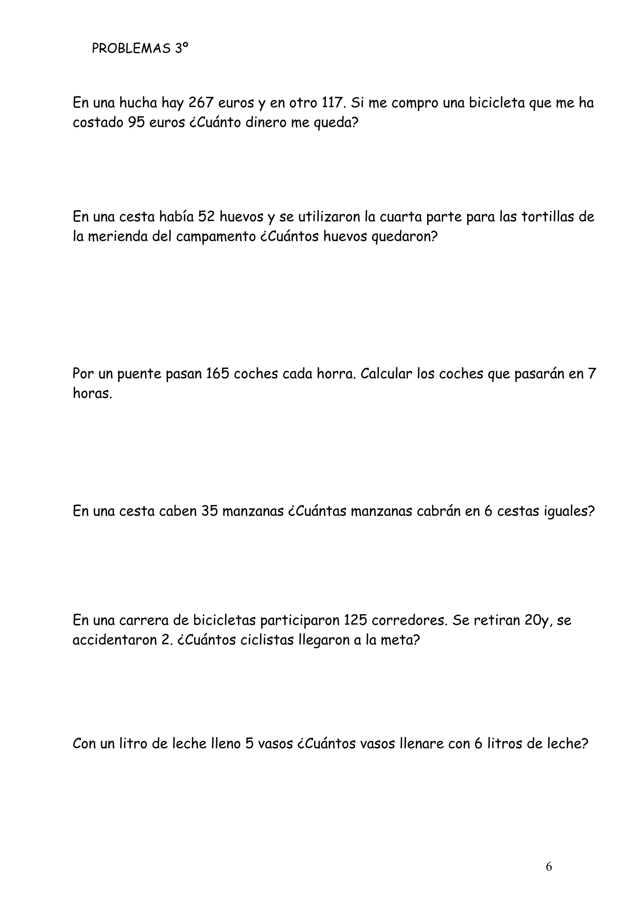 PROBLEMAS 3º
6
En una hucha hay 267 euros y en otro 117. Si me compro una bicicleta que me ha
costado 95 euros ¿Cuánto dinero me queda?
En una cesta había 52 huevos y se utilizaron la cuarta parte para las tortillas de
la merienda del campamento ¿Cuántos huevos quedaron?
Por un puente pasan 165 coches cada horra. Calcular los coches que pasarán en 7
horas.
En una cesta caben 35 manzanas ¿Cuántas manzanas cabrán en 6 cestas iguales?
En una carrera de bicicletas participaron 125 corredores. Se retiran 20y, se
accidentaron 2. ¿Cuántos ciclistas llegaron a la meta?
Con un litro de leche lleno 5 vasos ¿Cuántos vasos llenare con 6 litros de leche?
 