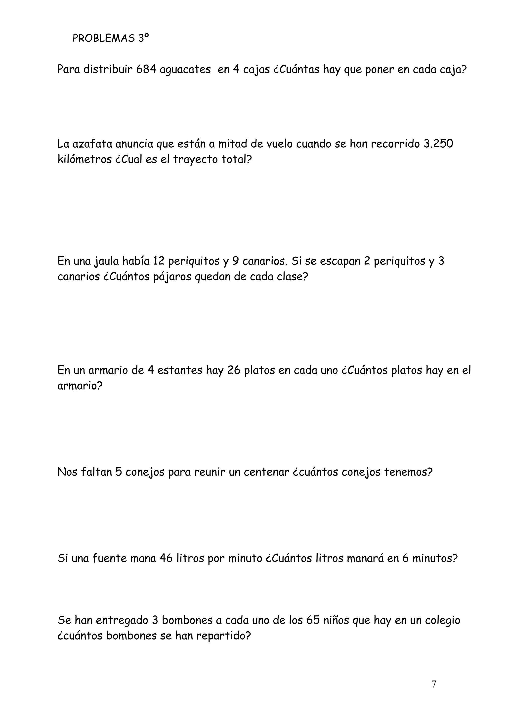 PROBLEMAS 3º
7
Para distribuir 684 aguacates en 4 cajas ¿Cuántas hay que poner en cada caja?
La azafata anuncia que están a mitad de vuelo cuando se han recorrido 3.250
kilómetros ¿Cual es el trayecto total?
En una jaula había 12 periquitos y 9 canarios. Si se escapan 2 periquitos y 3
canarios ¿Cuántos pájaros quedan de cada clase?
En un armario de 4 estantes hay 26 platos en cada uno ¿Cuántos platos hay en el
armario?
Nos faltan 5 conejos para reunir un centenar ¿cuántos conejos tenemos?
Si una fuente mana 46 litros por minuto ¿Cuántos litros manará en 6 minutos?
Se han entregado 3 bombones a cada uno de los 65 niños que hay en un colegio
¿cuántos bombones se han repartido?
 