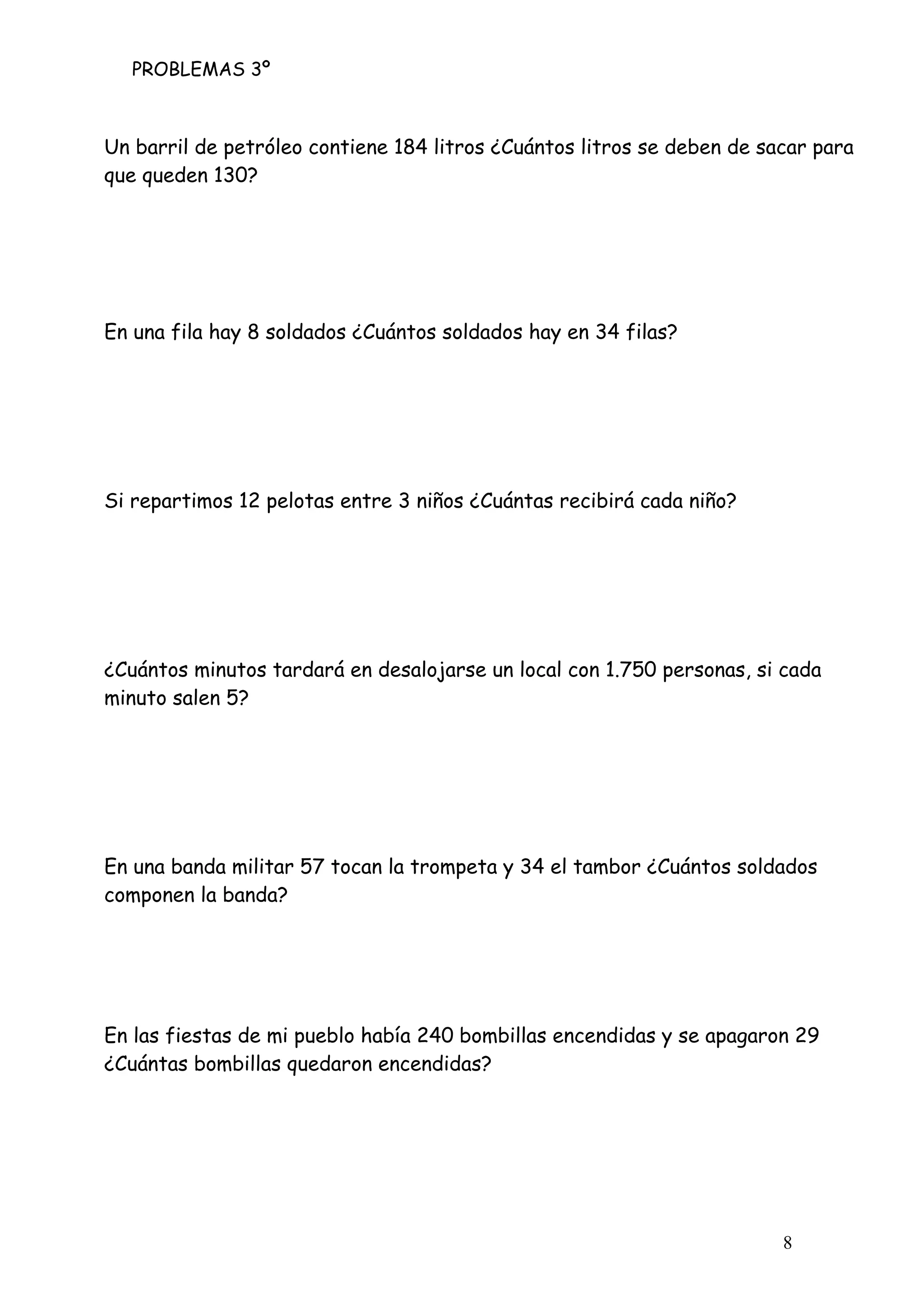 PROBLEMAS 3º
8
Un barril de petróleo contiene 184 litros ¿Cuántos litros se deben de sacar para
que queden 130?
En una fila hay 8 soldados ¿Cuántos soldados hay en 34 filas?
Si repartimos 12 pelotas entre 3 niños ¿Cuántas recibirá cada niño?
¿Cuántos minutos tardará en desalojarse un local con 1.750 personas, si cada
minuto salen 5?
En una banda militar 57 tocan la trompeta y 34 el tambor ¿Cuántos soldados
componen la banda?
En las fiestas de mi pueblo había 240 bombillas encendidas y se apagaron 29
¿Cuántas bombillas quedaron encendidas?
 