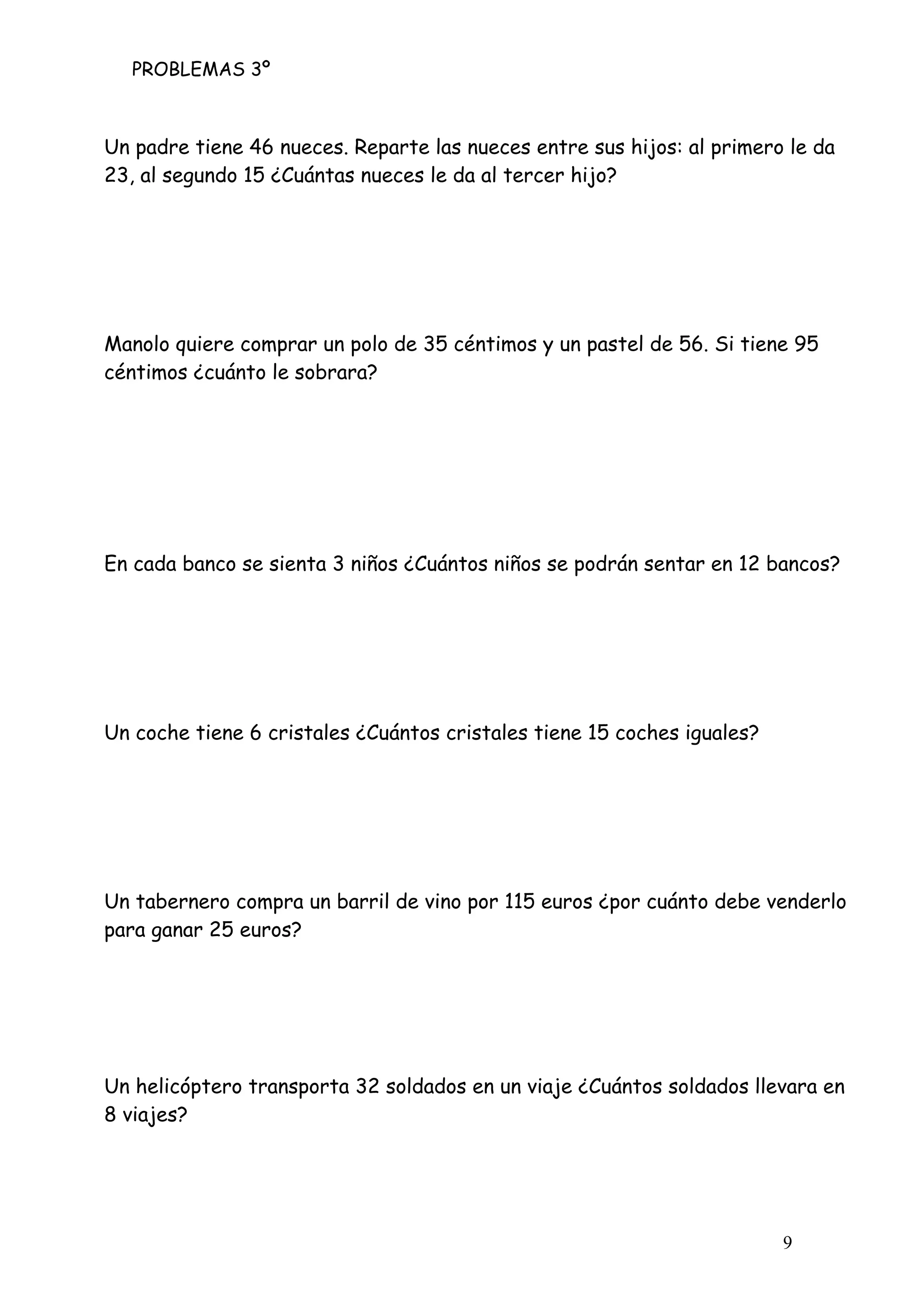 PROBLEMAS 3º
9
Un padre tiene 46 nueces. Reparte las nueces entre sus hijos: al primero le da
23, al segundo 15 ¿Cuántas nueces le da al tercer hijo?
Manolo quiere comprar un polo de 35 céntimos y un pastel de 56. Si tiene 95
céntimos ¿cuánto le sobrara?
En cada banco se sienta 3 niños ¿Cuántos niños se podrán sentar en 12 bancos?
Un coche tiene 6 cristales ¿Cuántos cristales tiene 15 coches iguales?
Un tabernero compra un barril de vino por 115 euros ¿por cuánto debe venderlo
para ganar 25 euros?
Un helicóptero transporta 32 soldados en un viaje ¿Cuántos soldados llevara en
8 viajes?
 