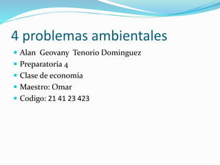 4 problemas ambientales
 Alan Geovany Tenorio Dominguez
 Preparatoria 4
 Clase de economia
 Maestro: Omar
 Codigo: 21 41 23 423
 