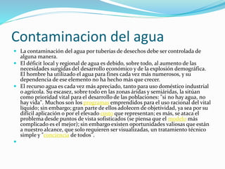 Contaminacion del agua
 La contaminación del agua por tuberías de desechos debe ser controlada de
alguna manera.
 El déficit local y regional de agua es debido, sobre todo, al aumento de las
necesidades surgidas del desarrollo económico y de la explosión demográfica.
El hombre ha utilizado el agua para fines cada vez más numerosos, y su
dependencia de ese elemento no ha hecho más que crecer.
 El recurso agua es cada vez más apreciado, tanto para uso doméstico industrial
o agrícola. Su escasez, sobre todo en las zonas áridas y semiáridas, la sitúan
como prioridad vital para el desarrollo de las poblaciones: "si no hay agua, no
hay vida". Muchos son los programas emprendidos para el uso racional del vital
líquido; sin embargo; gran parte de ellos adolecen de objetividad, ya sea por su
difícil aplicación o por el elevado costo que representan; es más, se ataca el
problema desde puntos de vista sofisticados (se piensa que el modelo más
complicado es el mejor); sin embargo existen oportunidades valiosas que están
a nuestro alcance, que solo requieren ser visualizadas, un tratamiento técnico
simple y "conciencia de todos".

 