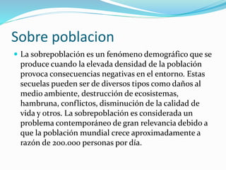 Sobre poblacion
 La sobrepoblación es un fenómeno demográfico que se
produce cuando la elevada densidad de la población
provoca consecuencias negativas en el entorno. Estas
secuelas pueden ser de diversos tipos como daños al
medio ambiente, destrucción de ecosistemas,
hambruna, conflictos, disminución de la calidad de
vida y otros. La sobrepoblación es considerada un
problema contemporáneo de gran relevancia debido a
que la población mundial crece aproximadamente a
razón de 200.000 personas por día.
 