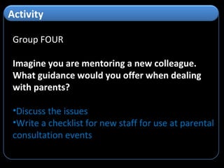 Group FOUR Imagine you are mentoring a new colleague. What guidance would you offer when dealing with parents? Discuss the issues Write a checklist for new staff for use at parental consultation events Activity