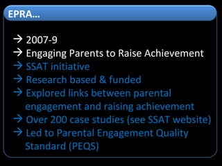 2007-9 Engaging Parents to Raise Achievement SSAT initiative Research based & funded Explored links between parental engagement and raising achievement Over 200 case studies (see SSAT website) Led to Parental Engagement Quality Standard (PEQS) EPRA…