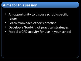 An opportunity to discuss school-specific issues Learn from each other’s practice Develop a ‘tool-kit’ of practical strategies Model a CPD activity for use in your school Aims for this session