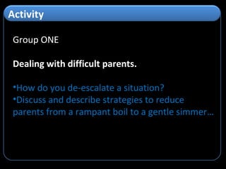 Group ONE Dealing with difficult parents. How do you de-escalate a situation? Discuss and describe strategies to reduce parents from a rampant boil to a gentle simmer… Activity
