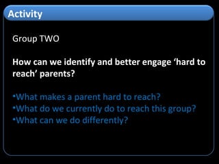 Group TWO How can we identify and better engage ‘hard to reach’ parents? What makes a parent hard to reach? What do we currently do to reach this group? What can we do differently? Activity