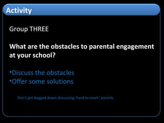 Group THREE What are the obstacles to parental engagement at your school? Discuss the obstacles Offer some solutions Don’t get bogged down discussing ‘hard to reach’ parents Activity