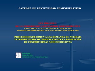 LEY ORGÁNICA
DE LA JURISDICCIÓN CONTENCIOSO ADMINISTRATIVA
GACETA OFICIAL Nº 39.447 DE FECHA 16 DE JUNIO DE 2010
REIMPRESA POR ERROR MATERIAL G.O.Nº 39.451 DE FECHA 22 DE JUNIO DE 2010
PROCEDIMIENTO COMÚN A LAS DEMANDA DE NULIDAD,
INTERPRETACIÓN DE NORMAS LEGALES Y RESOLUCIÓN
DE CONTROVERSIAS ADMINISTRATIVAS
PROFESOR
ABOGADO MSc.
CARLOS RAFAEL PÉREZ MARCHAN
CÁTEDRA DE CONTENCIOSO ADMINISTRATIVO
 