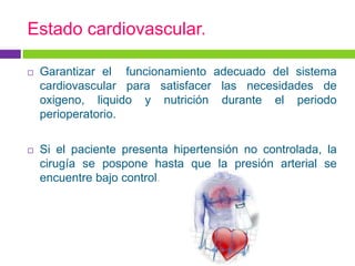 Estado cardiovascular.

   Garantizar el funcionamiento adecuado del sistema
    cardiovascular para satisfacer las necesidades de
    oxigeno, liquido y nutrición durante el periodo
    perioperatorio.

   Si el paciente presenta hipertensión no controlada, la
    cirugía se pospone hasta que la presión arterial se
    encuentre bajo control.
 