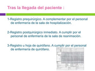 Tras la llegada del paciente :

1-Registro prequirúrgico. A complementar por el personal
  de enfermería de la sala de hospitalización.

2-Registro postquirúrgico inmediato. A cumplir por el
  personal de enfermería de la sala de reanimación.

3-Registro u hoja de quirófano. A cumplir por el personal
  de enfermería de quirófano.
 