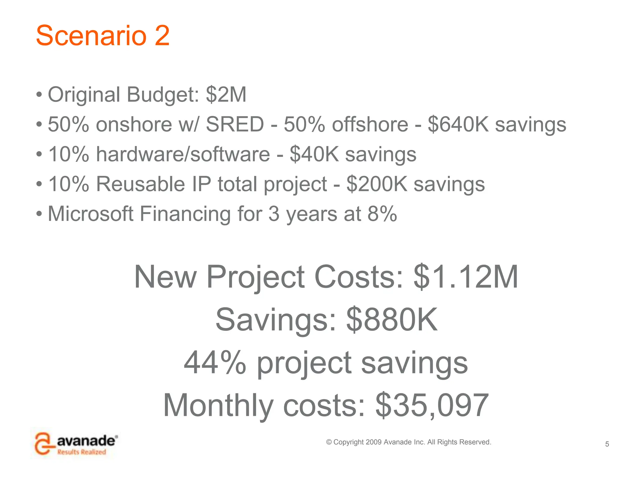 Scenario 2Original Budget: $2M50% onshore w/ SRED - 50% offshore - $640K savings10% hardware/software - $40K savings10% Reusable IP total project - $200K savingsMicrosoft Financing for 3 years at 8%New Project Costs: $1.12MSavings: $880K44% project savingsMonthly costs: $35,0975