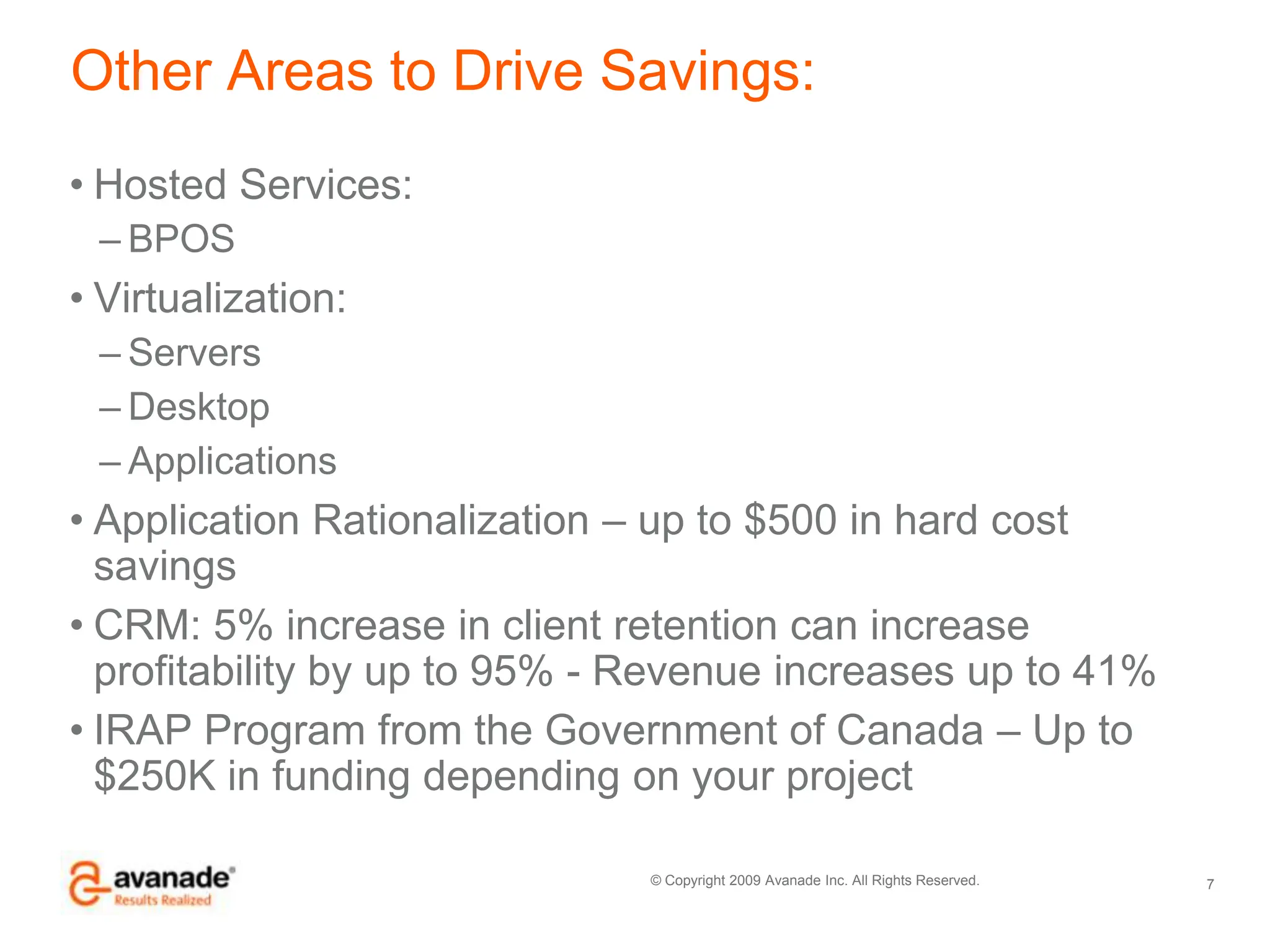 Other Areas to Drive Savings:Hosted Services: BPOSVirtualization:ServersDesktopApplicationsApplication Rationalization – up to $500 in hard cost savingsCRM: 5% increase in client retention can increase profitability by up to 95% - Revenue increases up to 41%IRAP Program from the Government of Canada – Up to $250K in funding depending on your project7