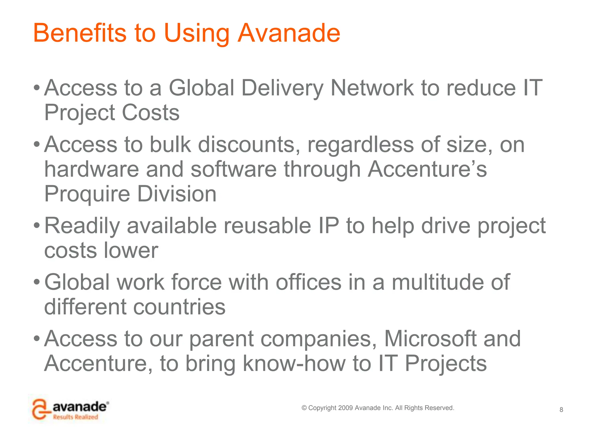 Benefits to Using AvanadeAccess to a Global Delivery Network to reduce IT Project CostsAccess to bulk discounts, regardless of size, on hardware and software through Accenture’s Proquire DivisionReadily available reusable IP to help drive project costs lowerGlobal work force with offices in a multitude of different countriesAccess to our parent companies, Microsoft and Accenture, to bring know-how to IT Projects8