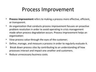 Process Improvement
•   Process improvement refers to making a process more effective, efficient,
    or transparent.
•   An organization that conducts process improvement focuses on proactive
    problem resolution in order to avoid operating in crisis management
    mode when process degradation occurs. Process improvement helps an
    organization:
•   View process value through the eyes of the customer;
•   Define, manage, and measure a process in order to regularly evaluate it.
•   Break down process silos by contributing to an understanding of how
    processes interact and impact one another and customers.
•   Reduce unnecessary business costs.
 