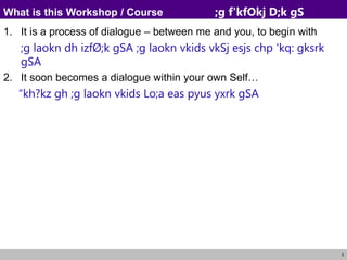 3
What is this Workshop / Course ;g f'kfOkj D;k gS
1. It is a process of dialogue – between me and you, to begin with
;g laokn dh izfØ;k gSA ;g laokn vkids vkSj esjs chp 'kq: gksrk
gSA
2. It soon becomes a dialogue within your own Self…
“kh?kz gh ;g laokn vkids Lo;a eas pyus yxrk gSA
 