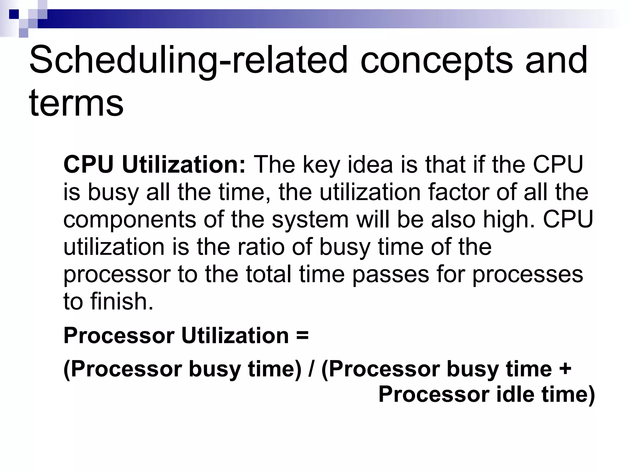 Scheduling-related concepts and
terms
CPU Utilization: The key idea is that if the CPU
is busy all the time, the utilization factor of all the
components of the system will be also high. CPU
utilization is the ratio of busy time of the
processor to the total time passes for processes
to finish.
Processor Utilization =
(Processor busy time) / (Processor busy time +
Processor idle time)
 