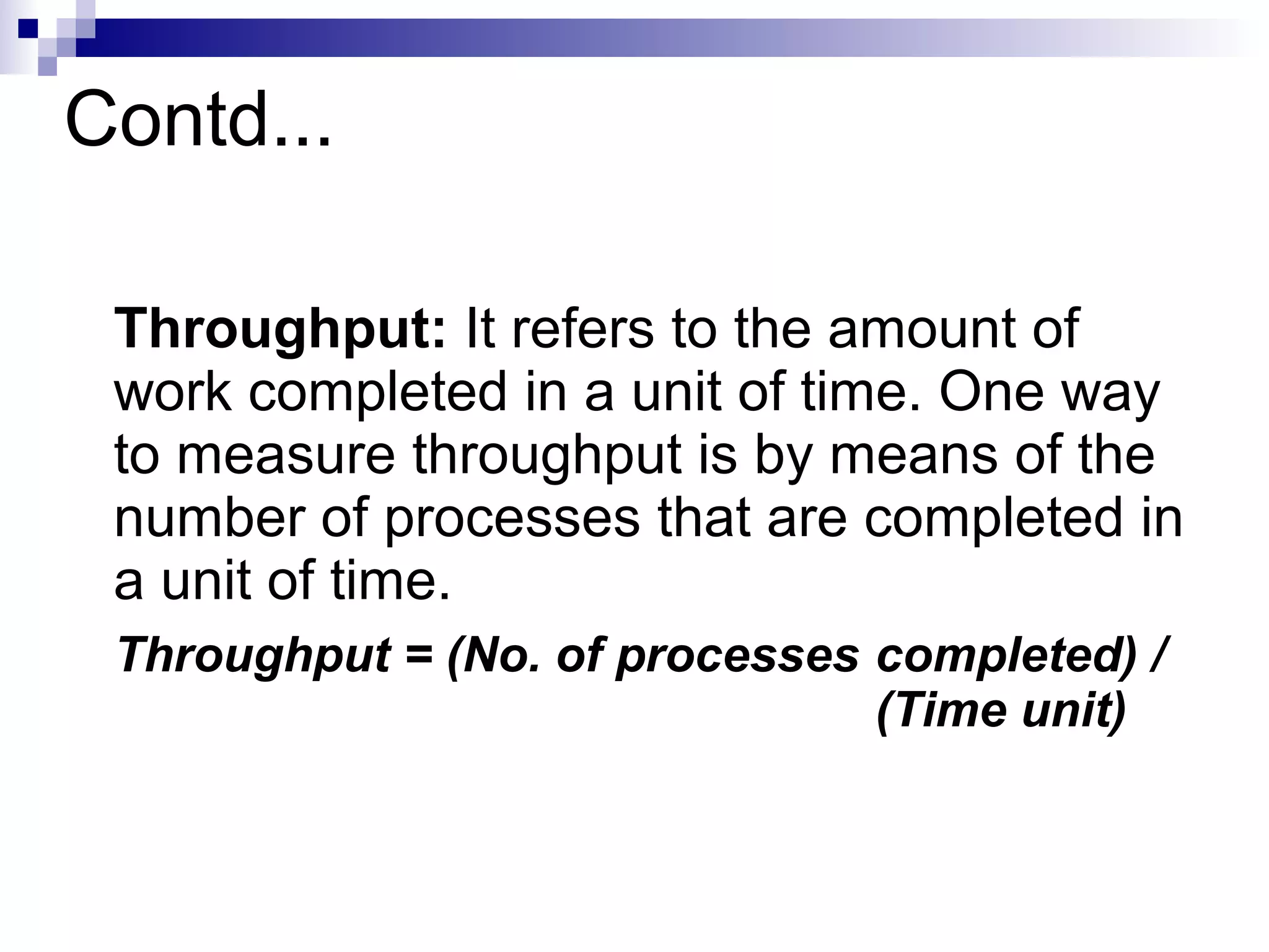 Contd...
Throughput: It refers to the amount of
work completed in a unit of time. One way
to measure throughput is by means of the
number of processes that are completed in
a unit of time.
Throughput = (No. of processes completed) /
(Time unit)
 