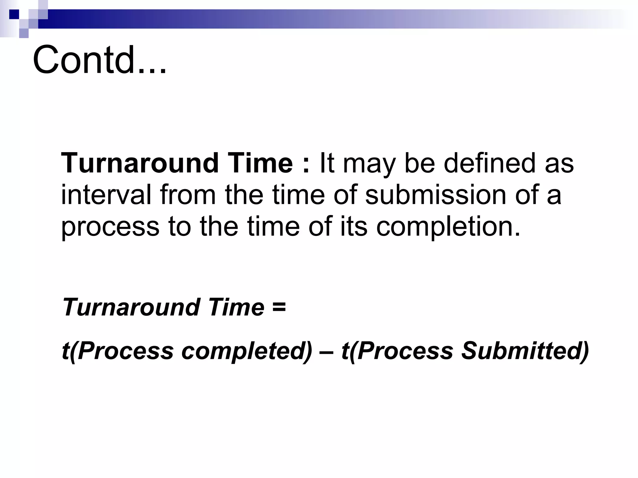 Contd...
Turnaround Time : It may be defined as
interval from the time of submission of a
process to the time of its completion.
Turnaround Time =
t(Process completed) – t(Process Submitted)
 