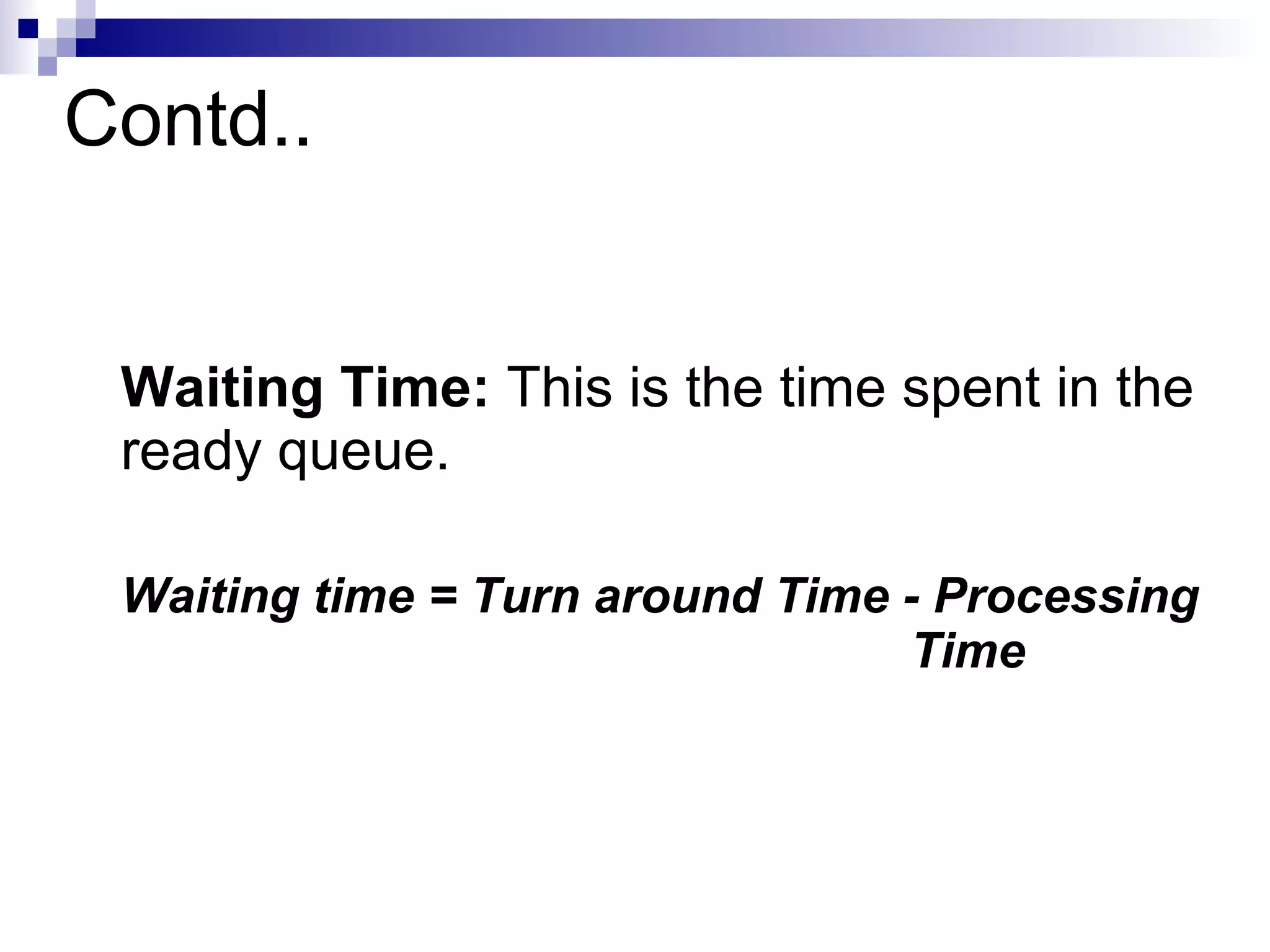 Contd..
Waiting Time: This is the time spent in the
ready queue.
Waiting time = Turn around Time - Processing
Time
 