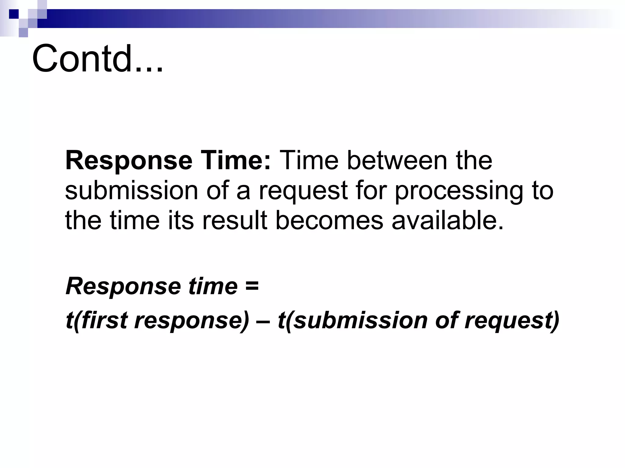 Contd...
Response Time: Time between the
submission of a request for processing to
the time its result becomes available.
Response time =
t(first response) – t(submission of request)
 