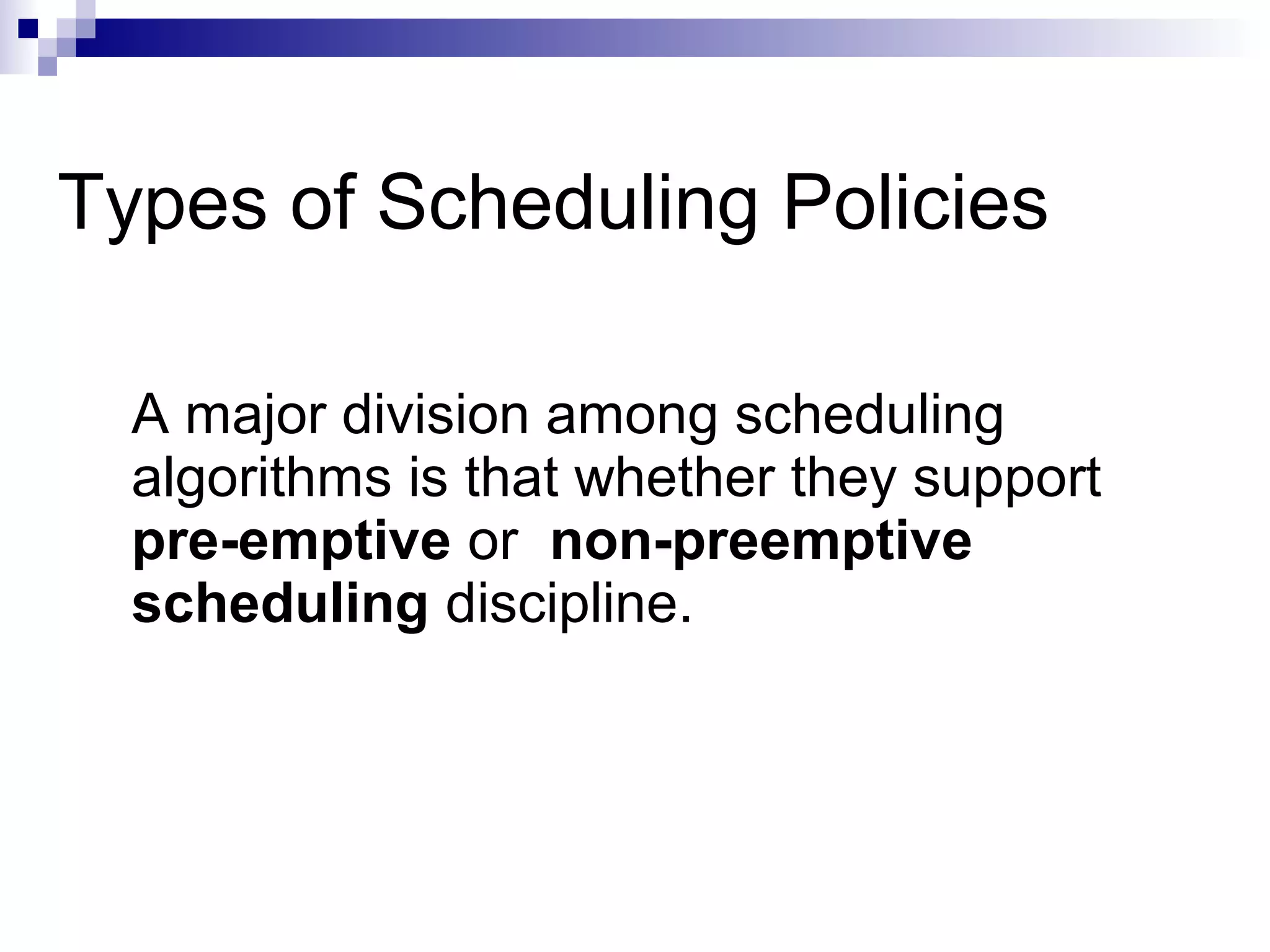 Types of Scheduling Policies
A major division among scheduling
algorithms is that whether they support
pre-emptive or non-preemptive
scheduling discipline.
 