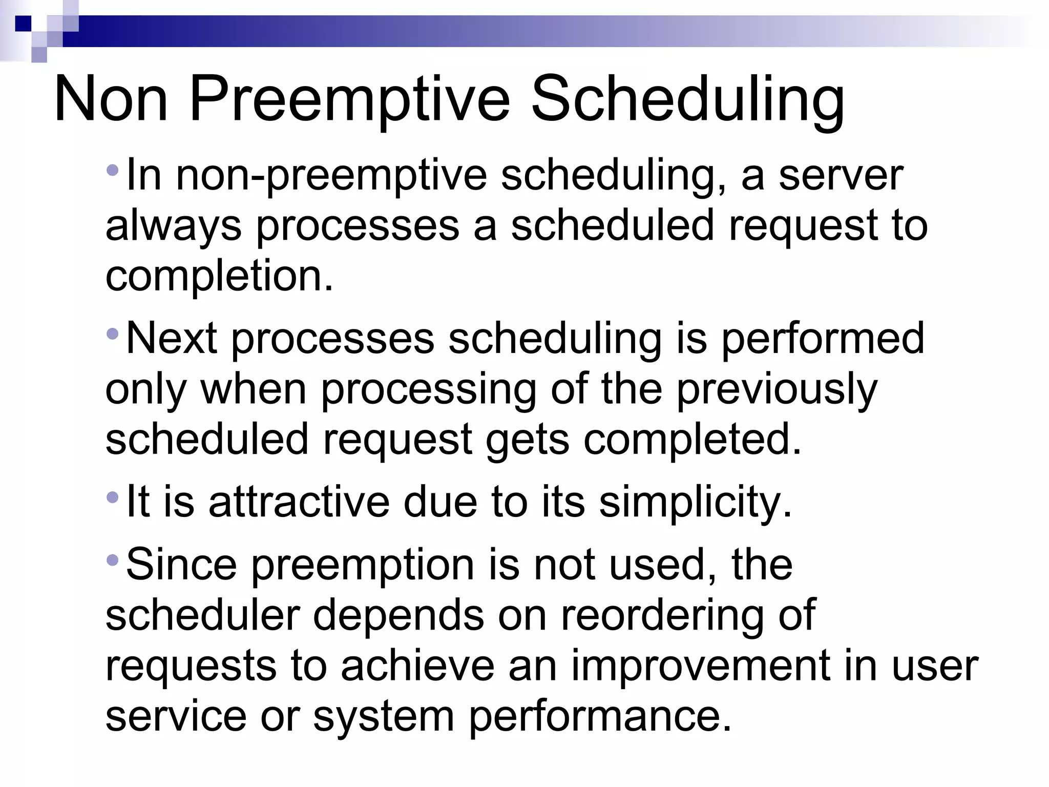 Non Preemptive Scheduling

In non-preemptive scheduling, a server
always processes a scheduled request to
completion.

Next processes scheduling is performed
only when processing of the previously
scheduled request gets completed.

It is attractive due to its simplicity.

Since preemption is not used, the
scheduler depends on reordering of
requests to achieve an improvement in user
service or system performance.
 