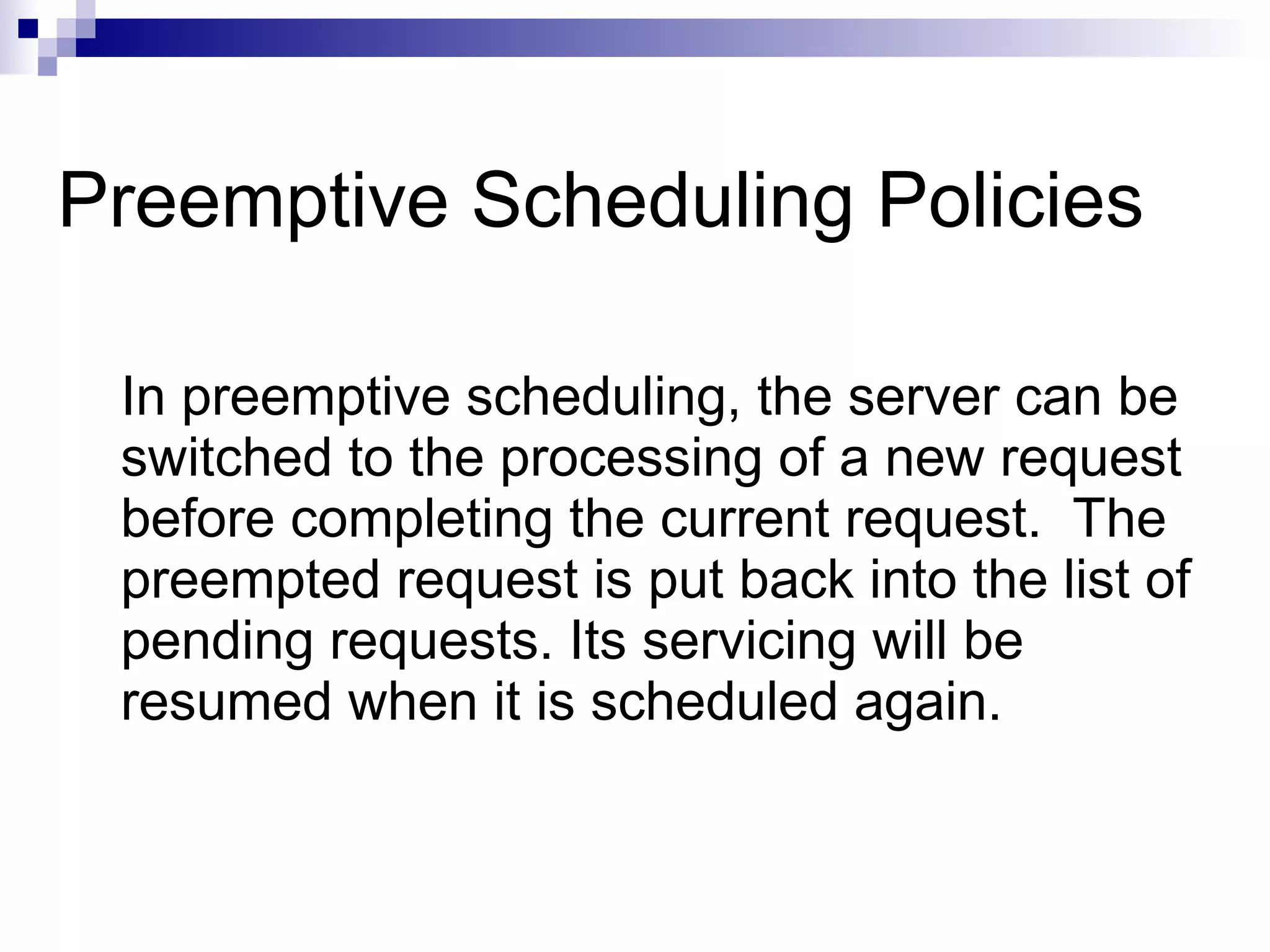 Preemptive Scheduling Policies
In preemptive scheduling, the server can be
switched to the processing of a new request
before completing the current request. The
preempted request is put back into the list of
pending requests. Its servicing will be
resumed when it is scheduled again.
 