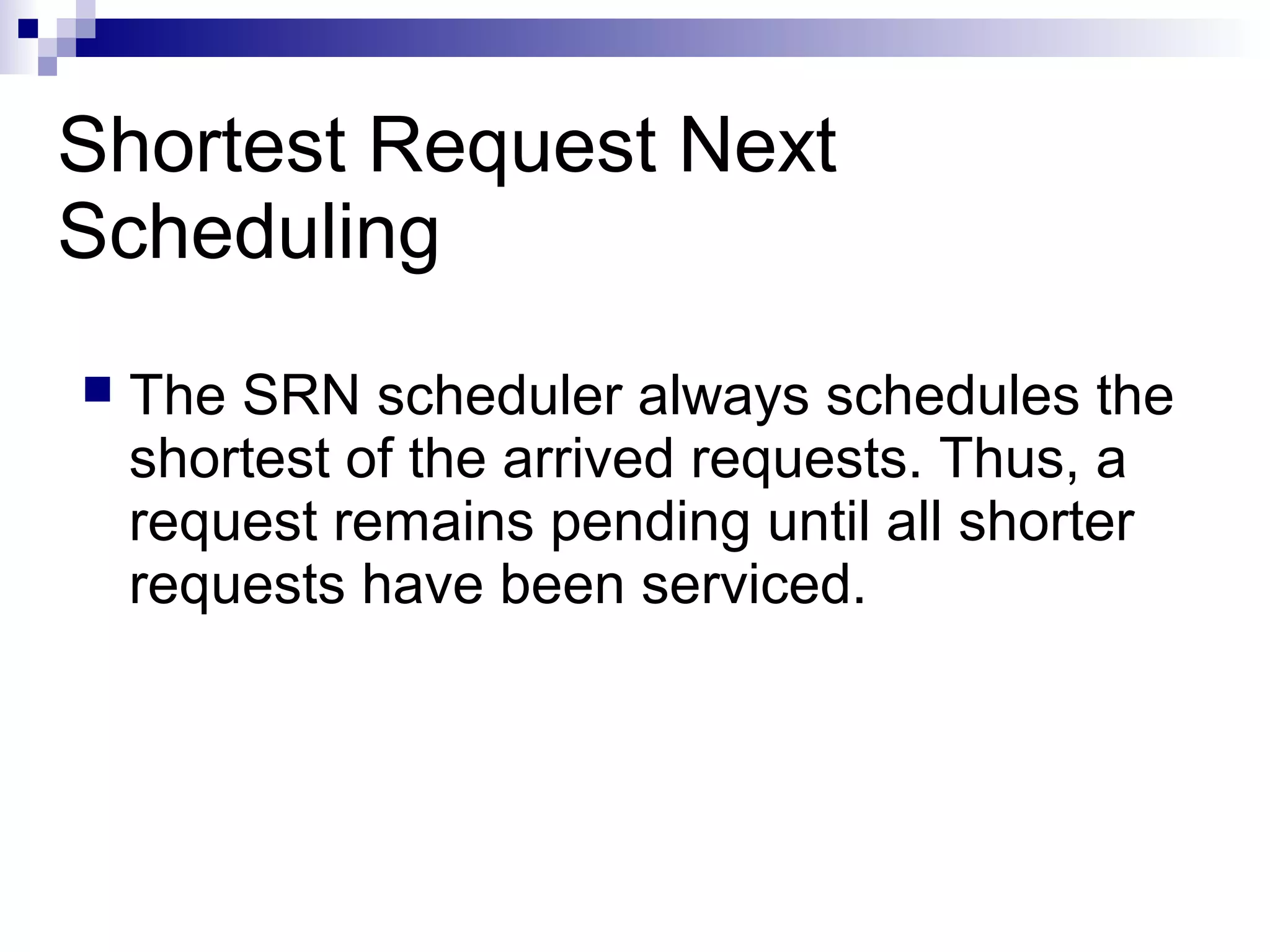 Shortest Request Next
Scheduling
 The SRN scheduler always schedules the
shortest of the arrived requests. Thus, a
request remains pending until all shorter
requests have been serviced.
 