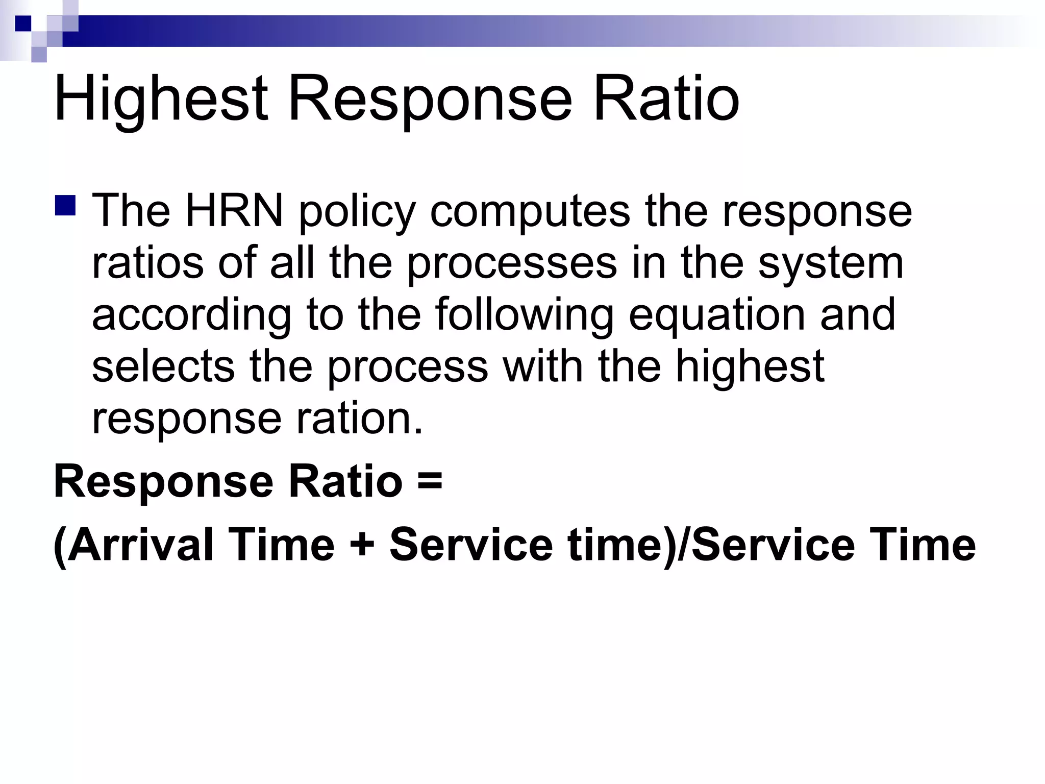 Highest Response Ratio
 The HRN policy computes the response
ratios of all the processes in the system
according to the following equation and
selects the process with the highest
response ration.
Response Ratio =
(Arrival Time + Service time)/Service Time
 