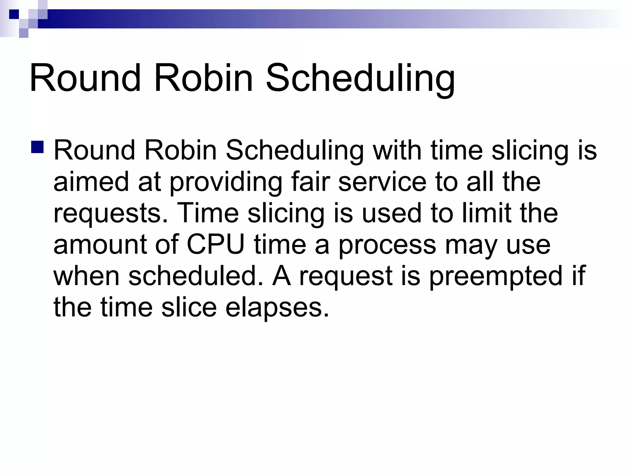 Round Robin Scheduling
 Round Robin Scheduling with time slicing is
aimed at providing fair service to all the
requests. Time slicing is used to limit the
amount of CPU time a process may use
when scheduled. A request is preempted if
the time slice elapses.
 
