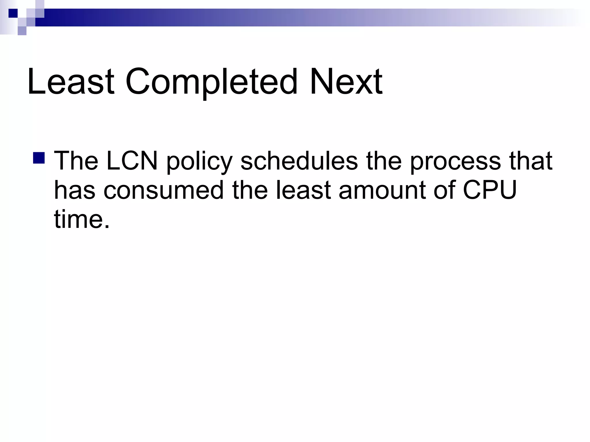 Least Completed Next
 The LCN policy schedules the process that
has consumed the least amount of CPU
time.
 
