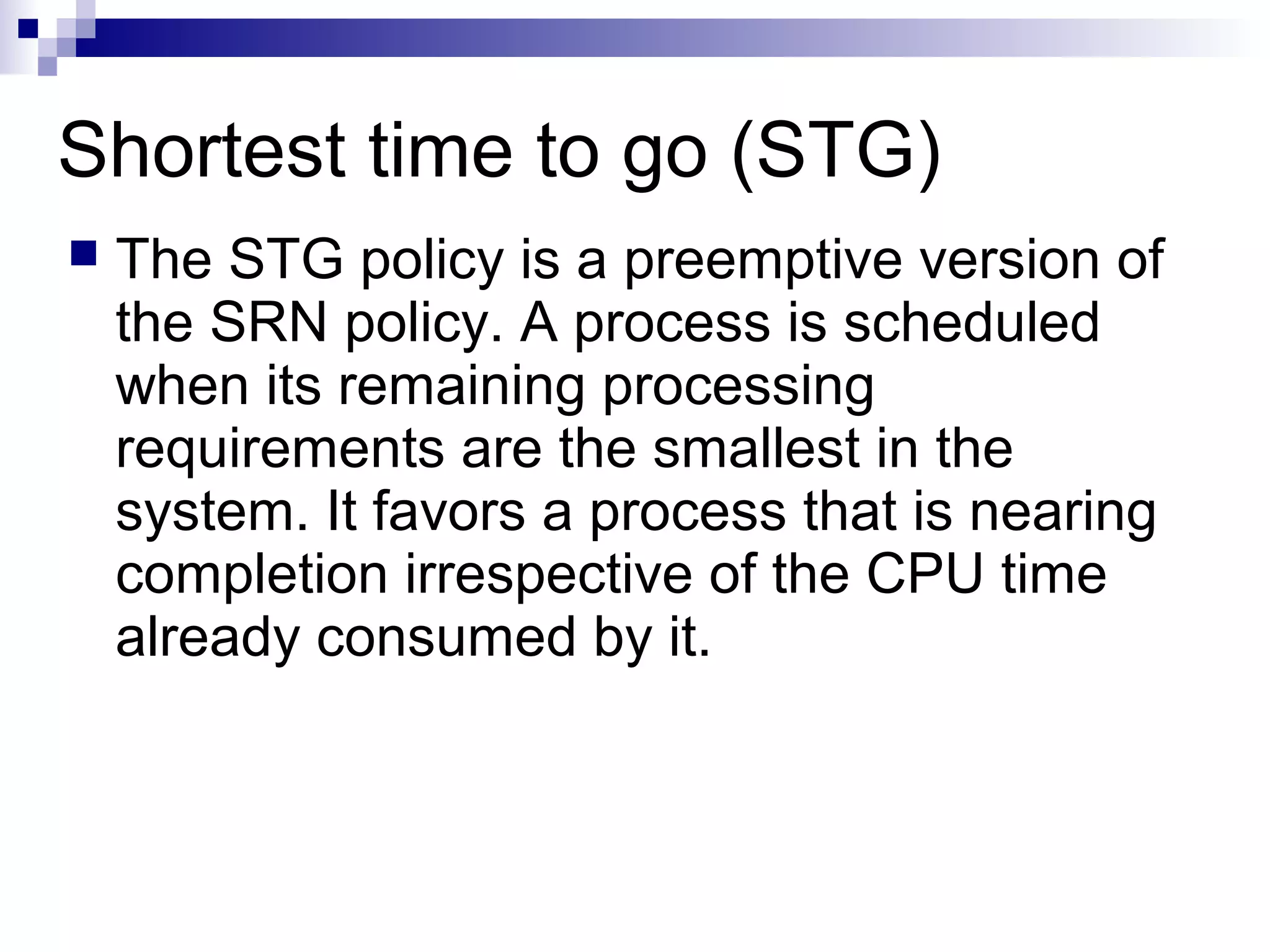 Shortest time to go (STG)
 The STG policy is a preemptive version of
the SRN policy. A process is scheduled
when its remaining processing
requirements are the smallest in the
system. It favors a process that is nearing
completion irrespective of the CPU time
already consumed by it.
 