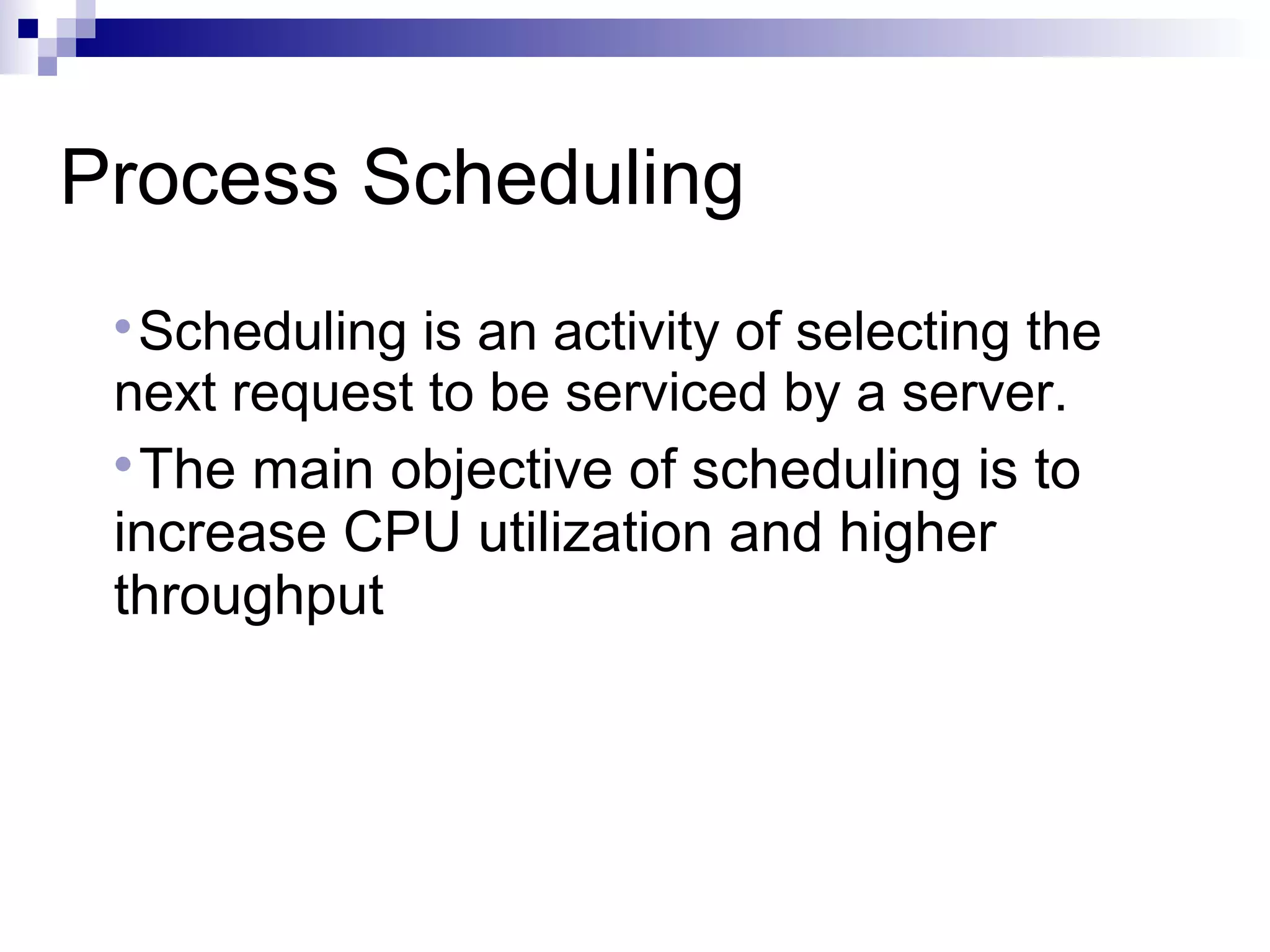 Process Scheduling

Scheduling is an activity of selecting the
next request to be serviced by a server.

The main objective of scheduling is to
increase CPU utilization and higher
throughput
 