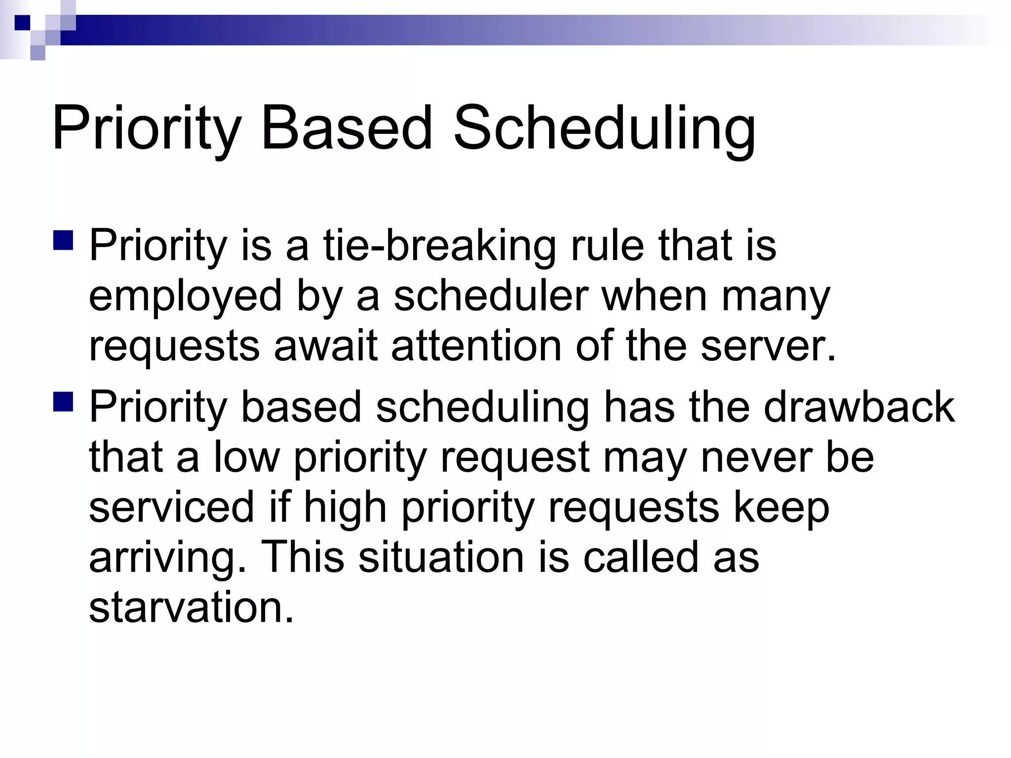 Priority Based Scheduling
 Priority is a tie-breaking rule that is
employed by a scheduler when many
requests await attention of the server.
 Priority based scheduling has the drawback
that a low priority request may never be
serviced if high priority requests keep
arriving. This situation is called as
starvation.
 