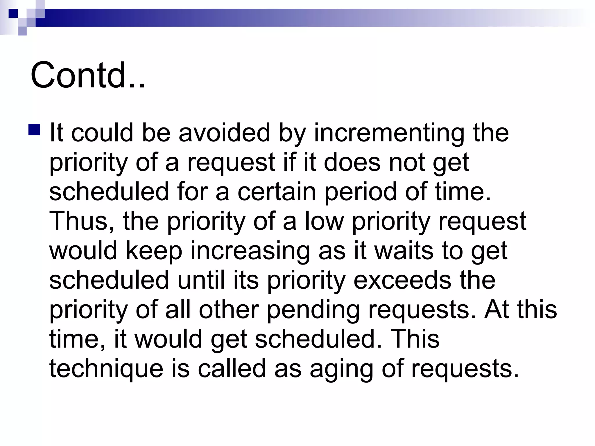 Contd..
 It could be avoided by incrementing the
priority of a request if it does not get
scheduled for a certain period of time.
Thus, the priority of a low priority request
would keep increasing as it waits to get
scheduled until its priority exceeds the
priority of all other pending requests. At this
time, it would get scheduled. This
technique is called as aging of requests.
 