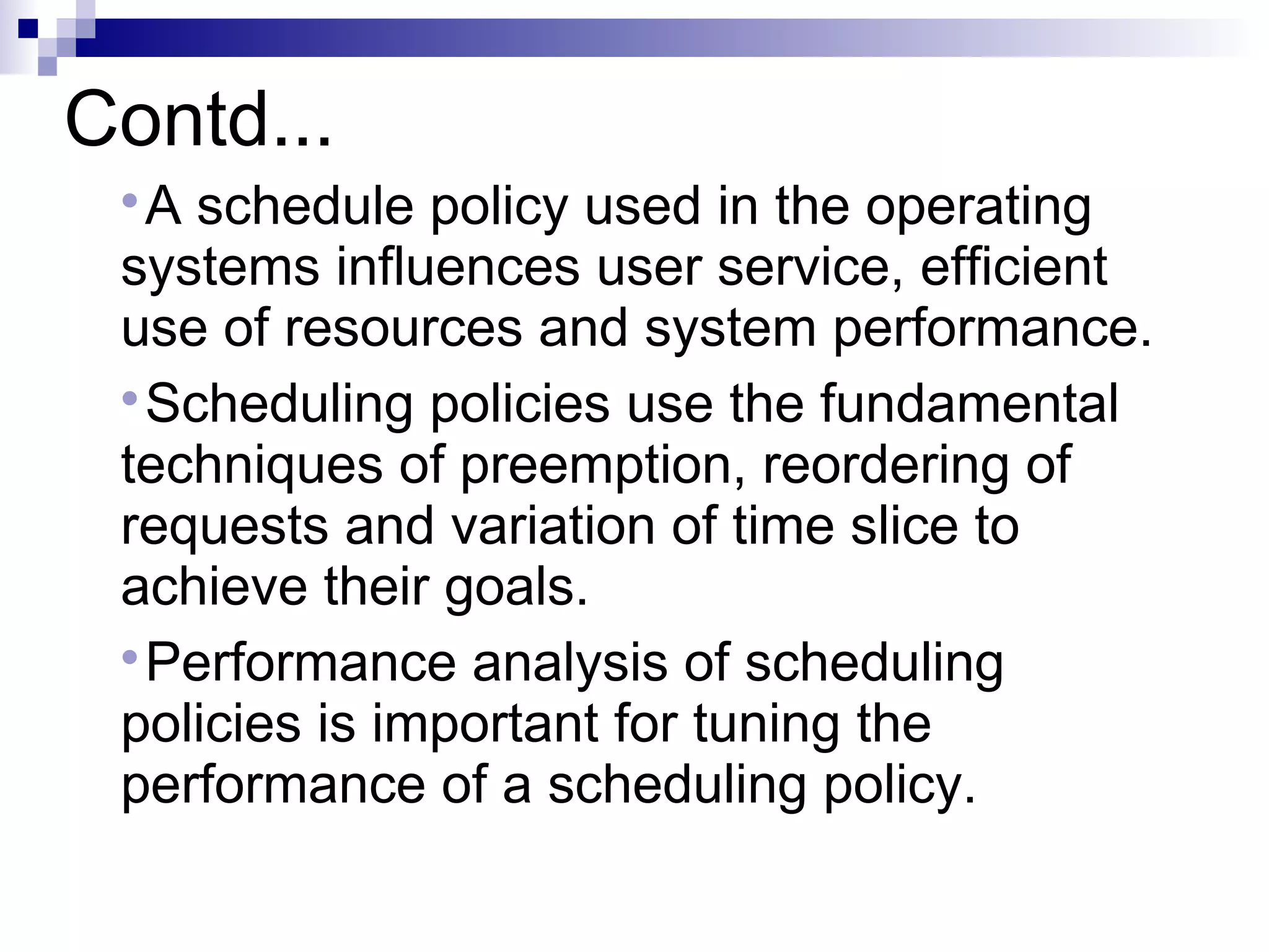 Contd...

A schedule policy used in the operating
systems influences user service, efficient
use of resources and system performance.

Scheduling policies use the fundamental
techniques of preemption, reordering of
requests and variation of time slice to
achieve their goals.

Performance analysis of scheduling
policies is important for tuning the
performance of a scheduling policy.
 