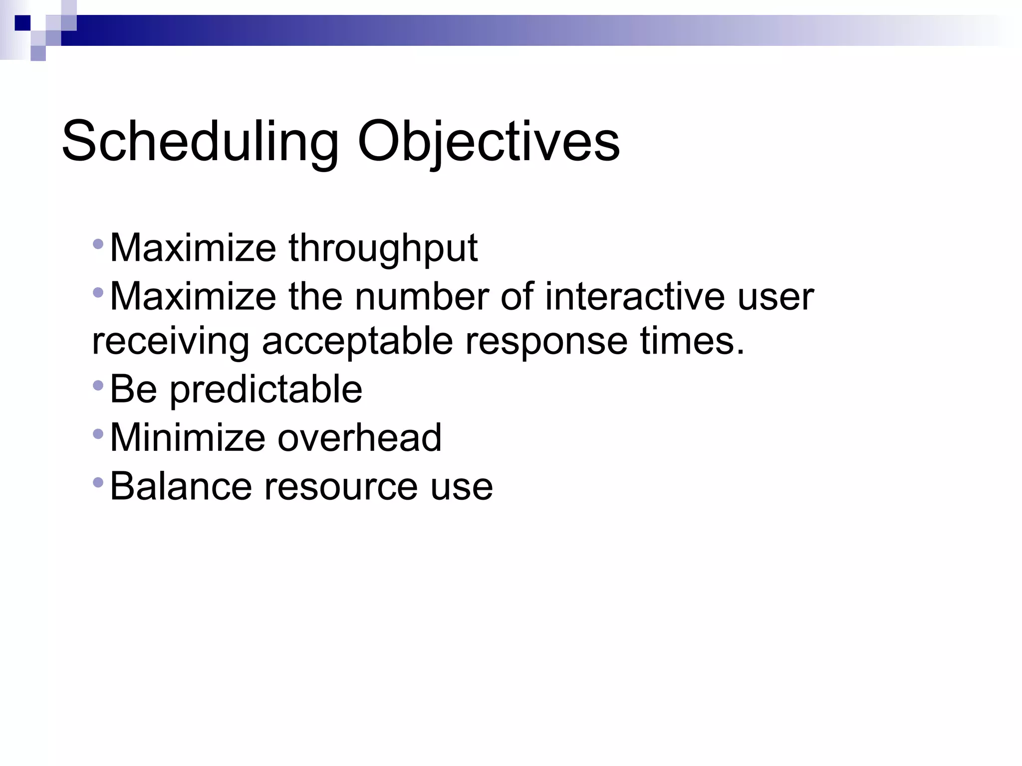 Scheduling Objectives

Maximize throughput

Maximize the number of interactive user
receiving acceptable response times.

Be predictable

Minimize overhead

Balance resource use
 