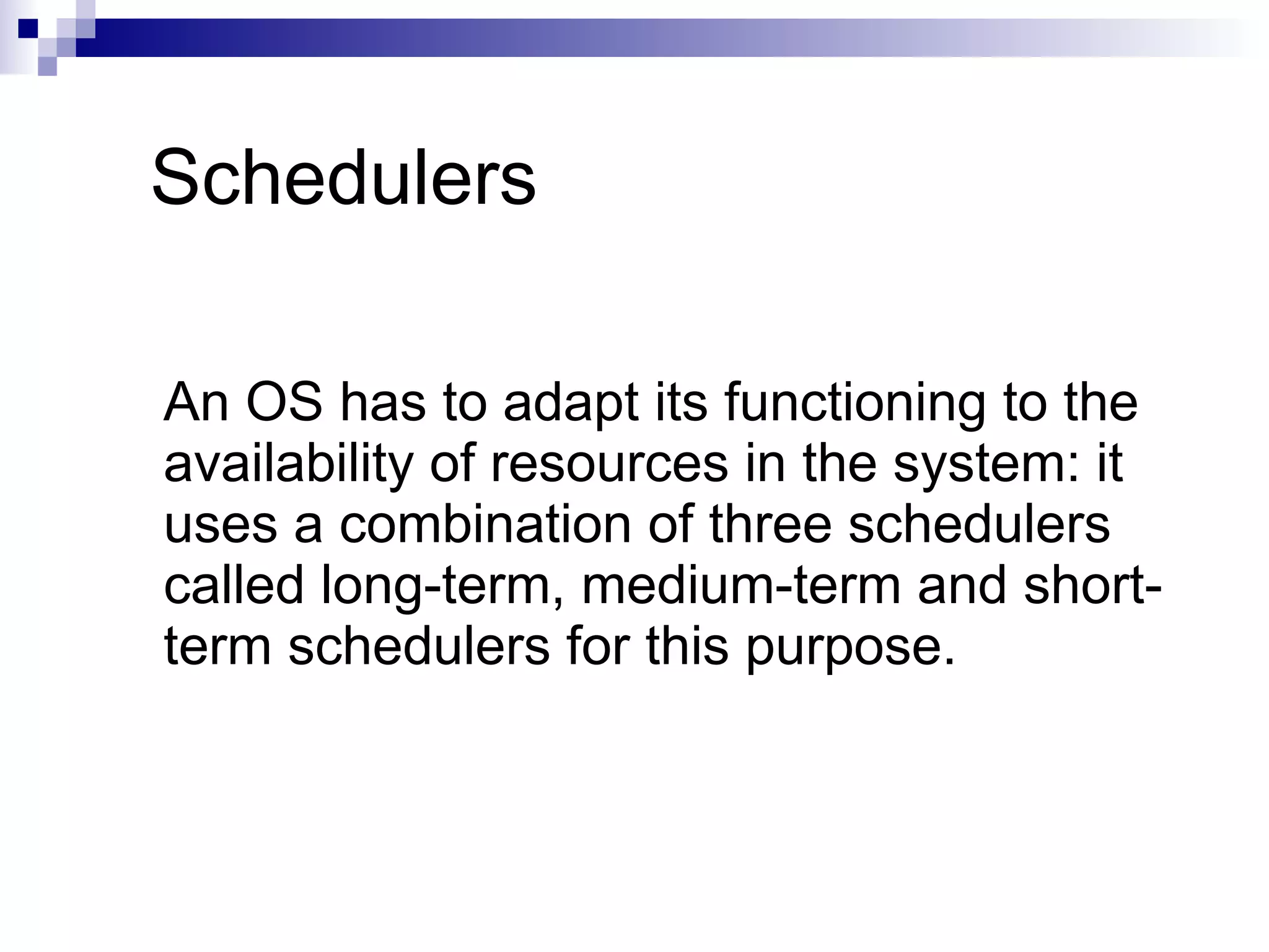 Schedulers
An OS has to adapt its functioning to the
availability of resources in the system: it
uses a combination of three schedulers
called long-term, medium-term and short-
term schedulers for this purpose.
 