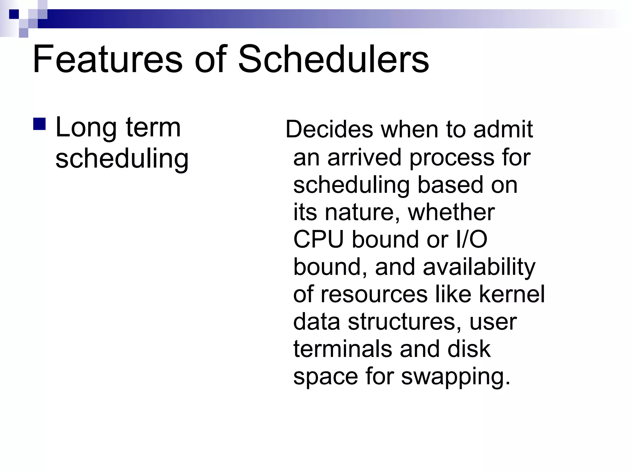 Features of Schedulers
 Long term
scheduling
Decides when to admit
an arrived process for
scheduling based on
its nature, whether
CPU bound or I/O
bound, and availability
of resources like kernel
data structures, user
terminals and disk
space for swapping.
 
