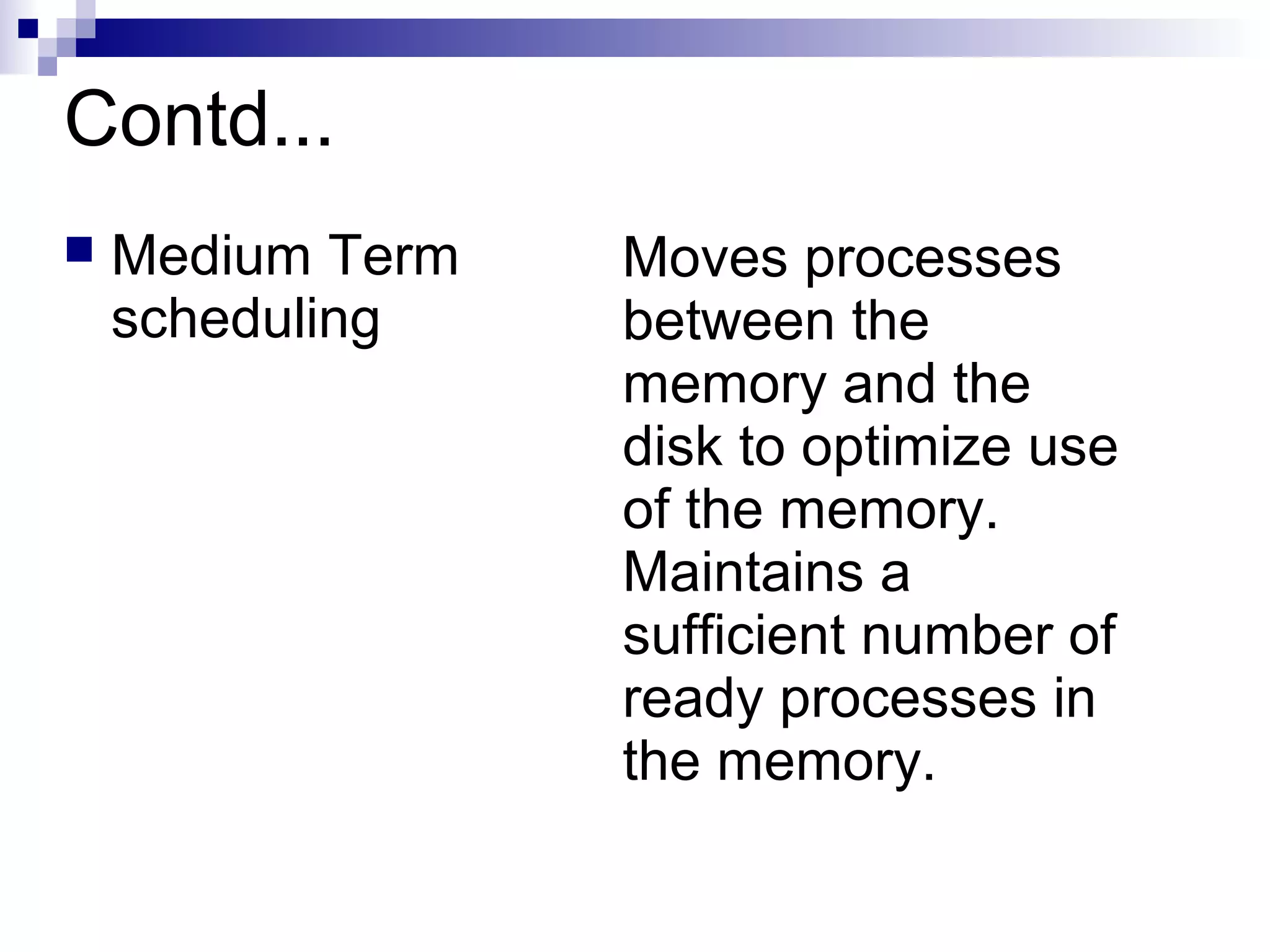 Contd...
 Medium Term
scheduling
Moves processes
between the
memory and the
disk to optimize use
of the memory.
Maintains a
sufficient number of
ready processes in
the memory.
 