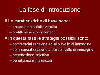 La fase di introduzioneLa fase di introduzione
 Le caratteristiche di base sono:Le caratteristiche di base sono:
– crescita lenta delle venditecrescita lenta delle vendite
– profitti minimi o inesistentiprofitti minimi o inesistenti
 In questa fase le strategie possibili sono:In questa fase le strategie possibili sono:
– commercializzazione ad alto livello di immaginecommercializzazione ad alto livello di immagine
– commercializzazione a basso livello di immaginecommercializzazione a basso livello di immagine
– penetrazione selettivapenetrazione selettiva
– penetrazione massicciapenetrazione massiccia
 