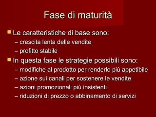 Fase di maturitàFase di maturità
 Le caratteristiche di base sono:Le caratteristiche di base sono:
– crescita lenta delle venditecrescita lenta delle vendite
– profitto stabileprofitto stabile
 In questa fase le strategie possibili sono:In questa fase le strategie possibili sono:
– modifiche al prodotto per renderlo più appetibilemodifiche al prodotto per renderlo più appetibile
– azione sui canali per sostenere le venditeazione sui canali per sostenere le vendite
– azioni promozionali più insistentiazioni promozionali più insistenti
– riduzioni di prezzo o abbinamento di serviziriduzioni di prezzo o abbinamento di servizi
 