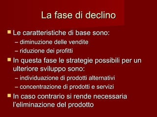 La fase di declinoLa fase di declino
 Le caratteristiche di base sono:Le caratteristiche di base sono:
– diminuzione delle venditediminuzione delle vendite
– riduzione dei profittiriduzione dei profitti
 In questa fase le strategie possibili per unIn questa fase le strategie possibili per un
ulteriore sviluppo sono:ulteriore sviluppo sono:
– individuazione di prodotti alternativiindividuazione di prodotti alternativi
– concentrazione di prodotti e serviziconcentrazione di prodotti e servizi
 In caso contrario si rende necessariaIn caso contrario si rende necessaria
l’eliminazione del prodottol’eliminazione del prodotto
 