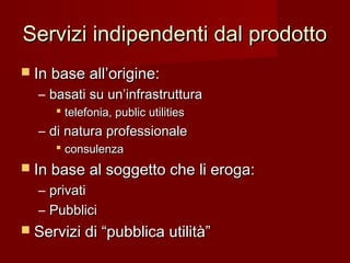 Servizi indipendenti dal prodottoServizi indipendenti dal prodotto
 In base all’origine:In base all’origine:
– basati su un’infrastrutturabasati su un’infrastruttura
 telefonia, public utilitiestelefonia, public utilities
– di natura professionaledi natura professionale
 consulenzaconsulenza
 In base al soggetto che li eroga:In base al soggetto che li eroga:
– privatiprivati
– PubbliciPubblici
 Servizi di “pubblica utilità”Servizi di “pubblica utilità”
 