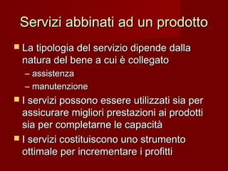 Servizi abbinati ad un prodottoServizi abbinati ad un prodotto
 La tipologia del servizio dipende dallaLa tipologia del servizio dipende dalla
natura del bene a cui è collegatonatura del bene a cui è collegato
– assistenzaassistenza
– manutenzionemanutenzione
 I servizi possono essere utilizzati sia perI servizi possono essere utilizzati sia per
assicurare migliori prestazioni ai prodottiassicurare migliori prestazioni ai prodotti
sia per completarne le capacitàsia per completarne le capacità
 I servizi costituiscono uno strumentoI servizi costituiscono uno strumento
ottimale per incrementare i profittiottimale per incrementare i profitti
 